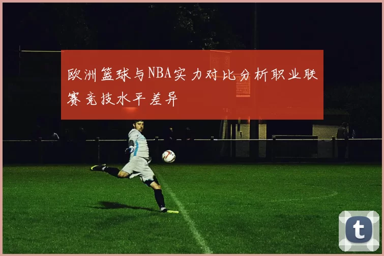 欧洲篮球与NBA实力对比分析职业联赛竞技水平差异