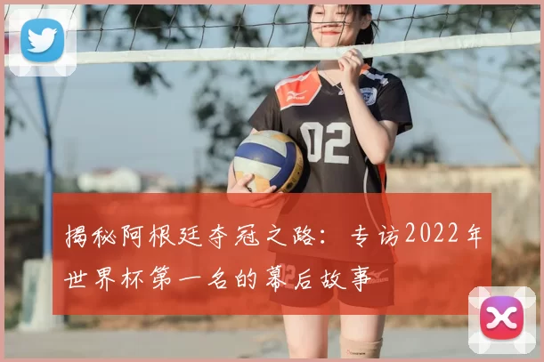 揭秘阿根廷夺冠之路：专访2022年世界杯第一名的幕后故事