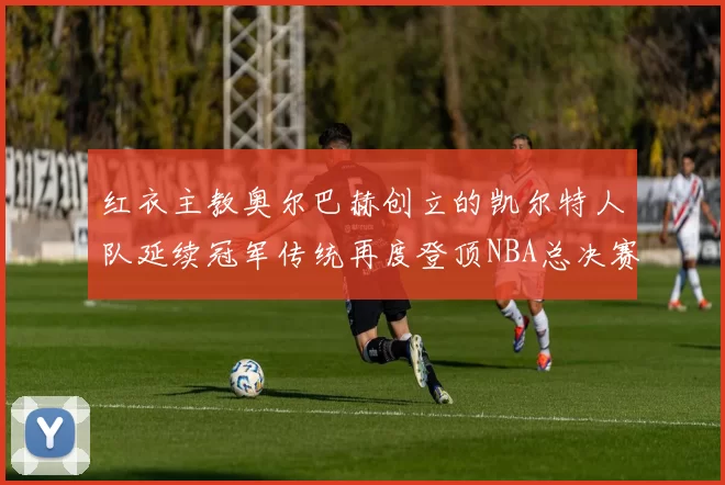 红衣主教奥尔巴赫创立的凯尔特人队延续冠军传统再度登顶NBA总决赛