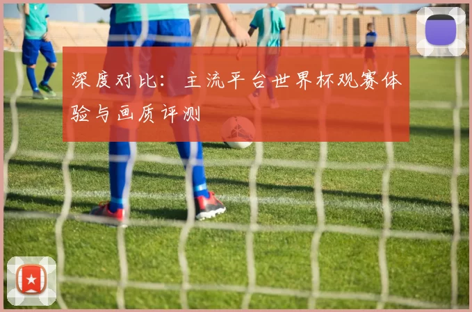 深度对比：主流平台世界杯观赛体验与画质评测