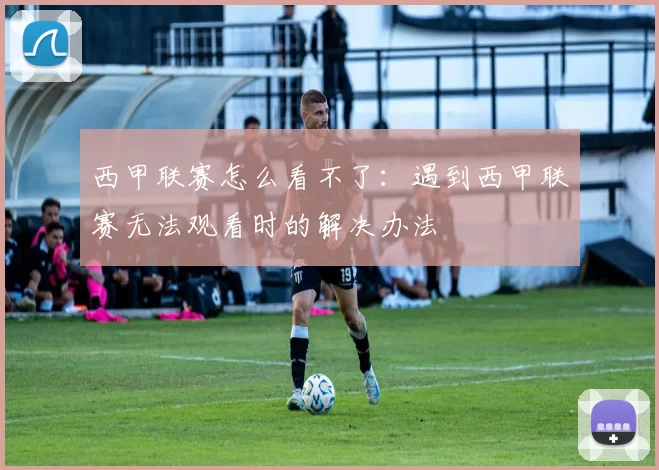 西甲联赛怎么看不了：遇到西甲联赛无法观看时的解决办法