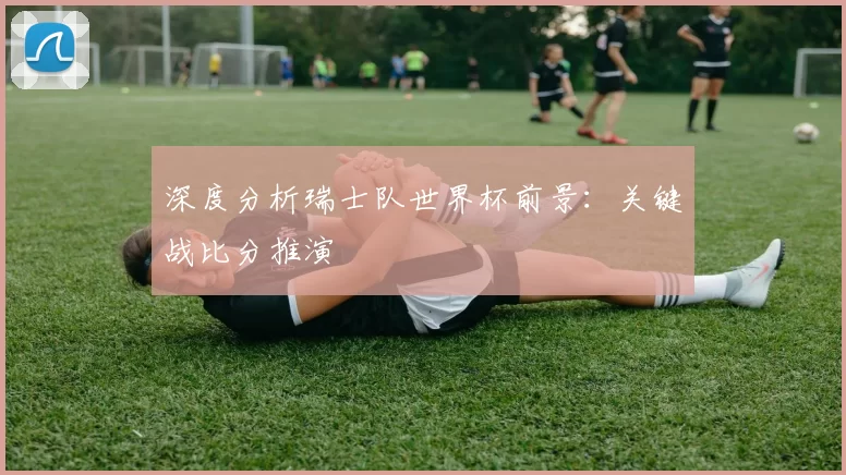 深度分析瑞士队世界杯前景:关键战比分推演