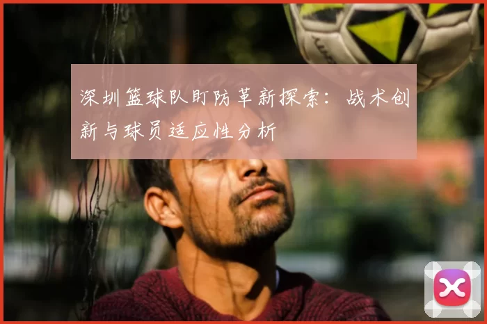 深圳篮球队盯防革新探索:战术创新与球员适应性分析