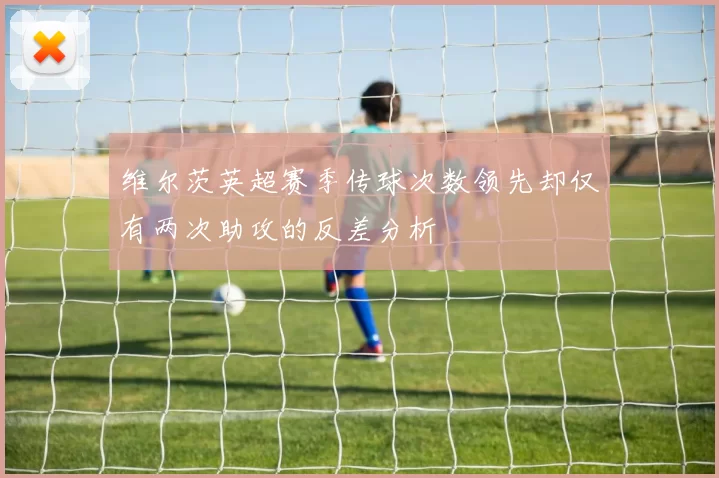维尔茨英超赛季传球次数领先却仅有两次助攻的反差分析