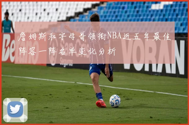 詹姆斯和字母哥领衔NBA近五年最佳阵容一阵名单变化分析