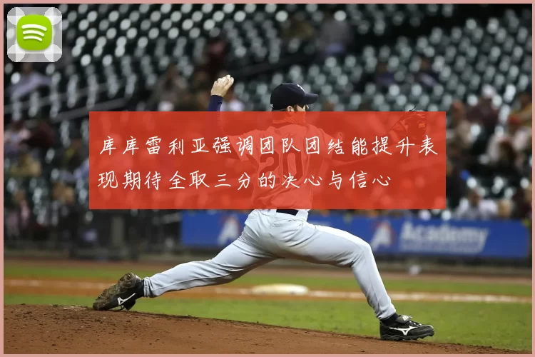 库库雷利亚强调团队团结能提升表现期待全取三分的决心与信心