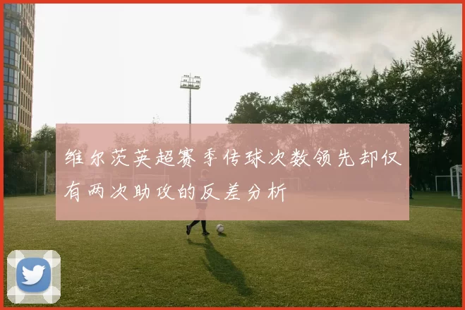 维尔茨英超赛季传球次数领先却仅有两次助攻的反差分析
