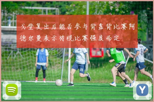 戈登复出后能否参与背靠背比赛阿德尔曼表示将视比赛强度而定
