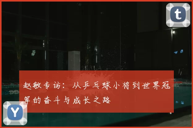 赵敏专访:从乒乓球小将到世界冠军的奋斗与成长之路