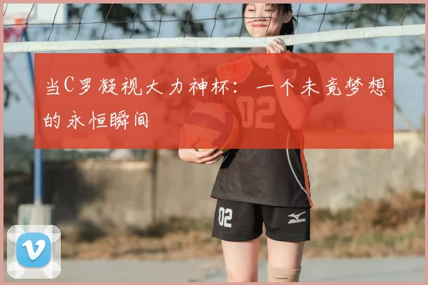 当C罗凝视大力神杯:一个未竟梦想的永恒瞬间