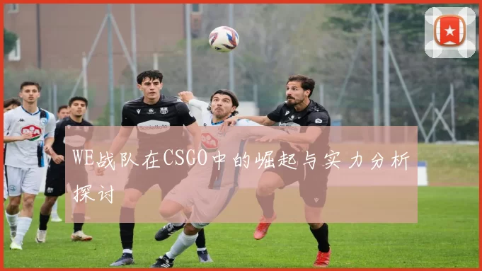WE战队在CSGO中的崛起与实力分析探讨