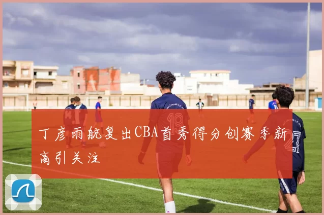 丁彦雨航复出CBA首秀得分创赛季新高引关注