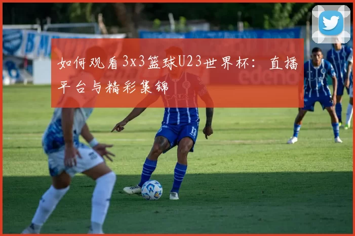 如何观看3x3篮球U23世界杯:直播平台与精彩集锦