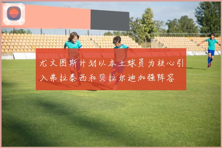 尤文图斯计划以本土球员为核心引入弗拉泰西和贝拉尔迪加强阵容
