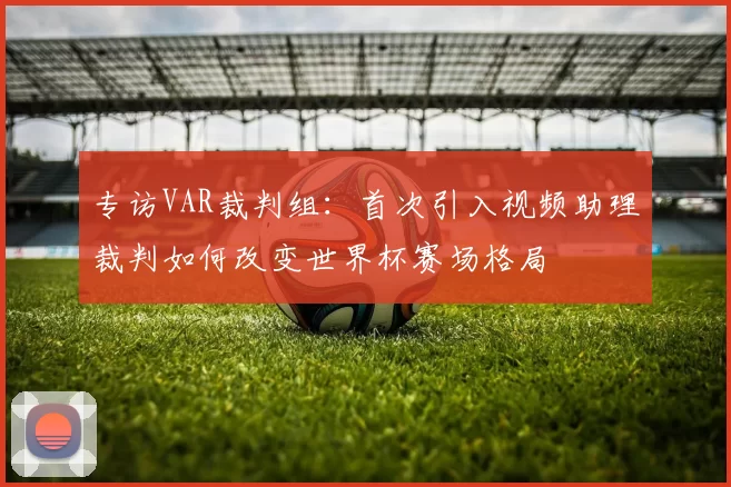 专访VAR裁判组：首次引入视频助理裁判如何改变世界杯赛场格局