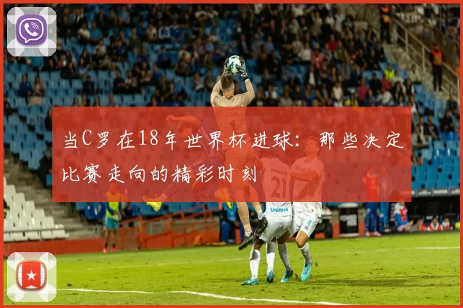 当C罗在18年世界杯进球:那些决定比赛走向的精彩时刻