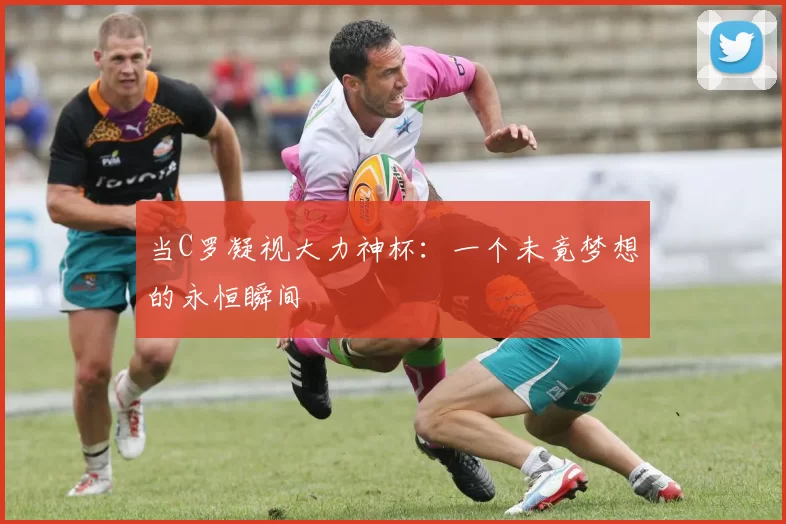 当C罗凝视大力神杯:一个未竟梦想的永恒瞬间