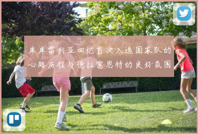 库库雷利亚回忆首次入选国家队的心路历程与德拉富恩特的良好氛围