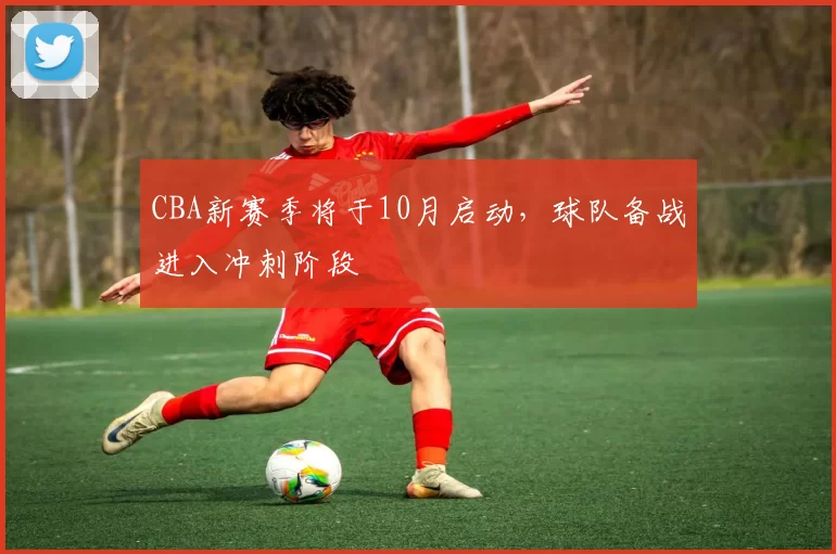 CBA新赛季将于10月启动，球队备战进入冲刺阶段