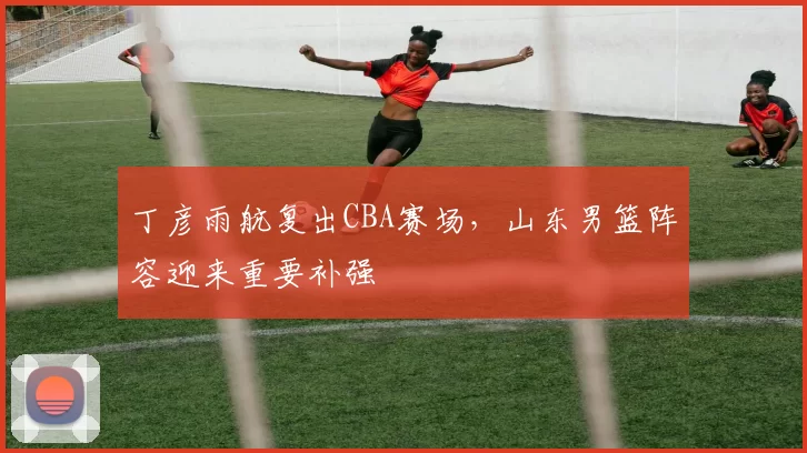 丁彦雨航复出CBA赛场,山东男篮阵容迎来重要补强