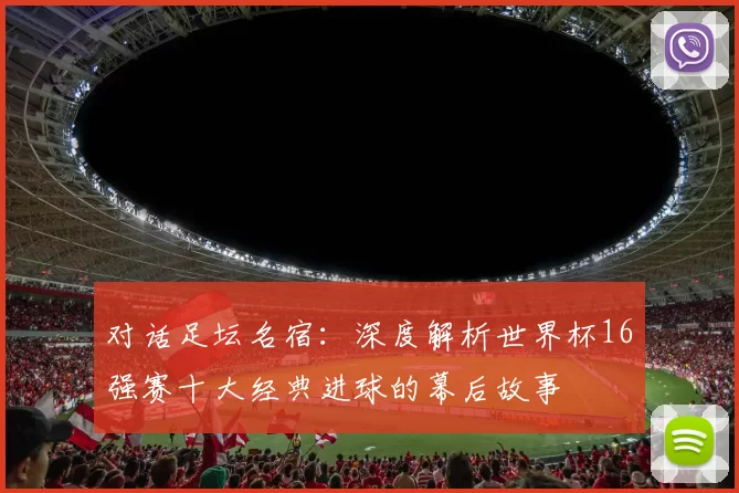 对话足坛名宿:深度解析世界杯16强赛十大经典进球的幕后故事