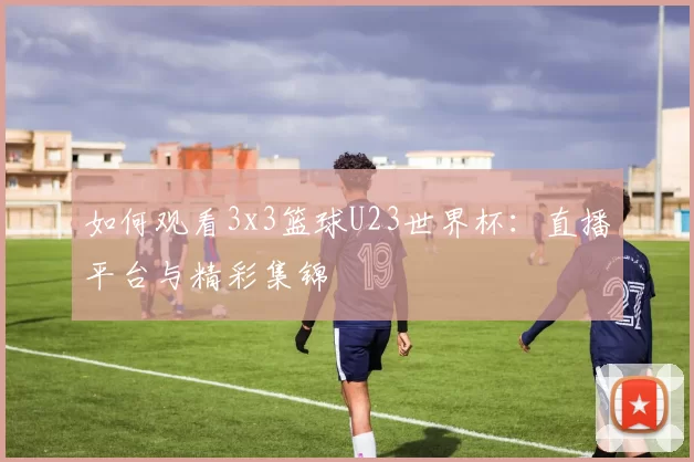 如何观看3x3篮球U23世界杯:直播平台与精彩集锦