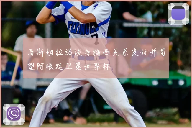 马斯切拉诺谈与梅西关系良好并寄望阿根廷卫冕世界杯