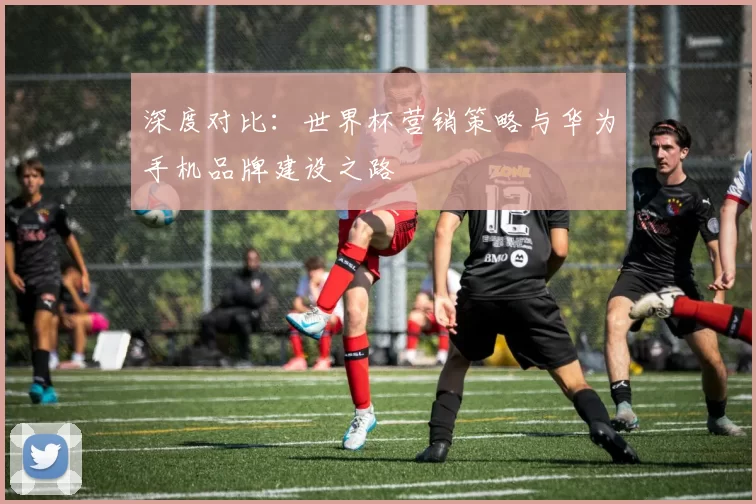 深度对比：世界杯营销策略与华为手机品牌建设之路