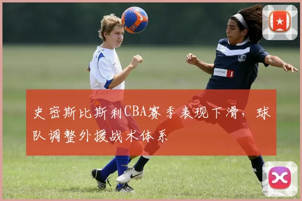 史密斯比斯利CBA赛季表现下滑,球队调整外援战术体系