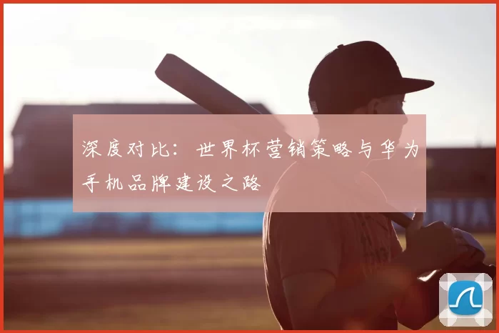 深度对比：世界杯营销策略与华为手机品牌建设之路