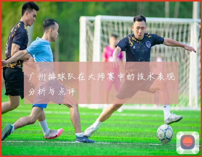 广州排球队在大师赛中的技术表现分析与点评