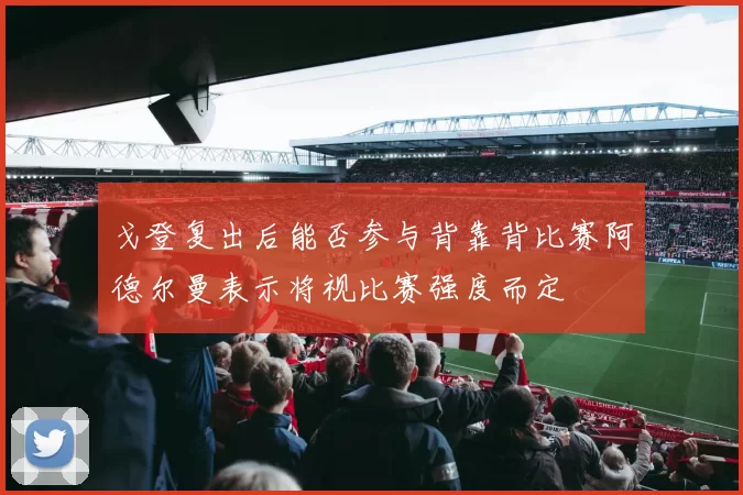 戈登复出后能否参与背靠背比赛阿德尔曼表示将视比赛强度而定