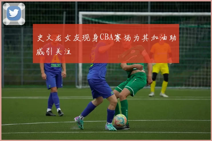 史文龙女友现身CBA赛场为其加油助威引关注