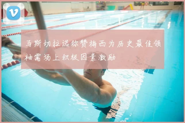 马斯切拉诺称赞梅西为历史最佳领袖需场上积极因素激励