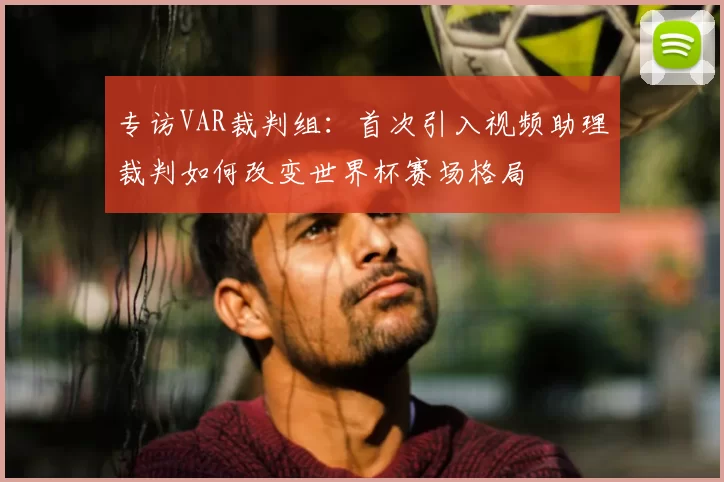 专访VAR裁判组：首次引入视频助理裁判如何改变世界杯赛场格局
