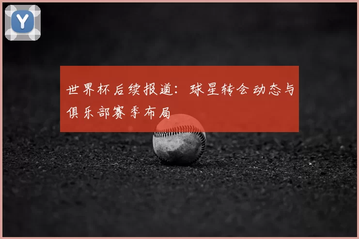 世界杯后续报道:球星转会动态与俱乐部赛季布局