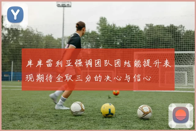 库库雷利亚强调团队团结能提升表现期待全取三分的决心与信心