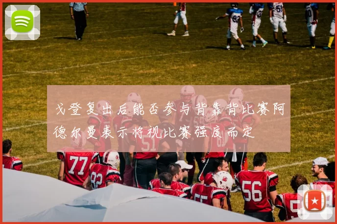 戈登复出后能否参与背靠背比赛阿德尔曼表示将视比赛强度而定