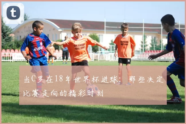 当C罗在18年世界杯进球:那些决定比赛走向的精彩时刻