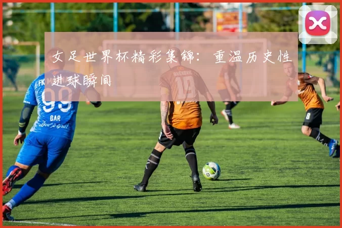 女足世界杯精彩集锦：重温历史性进球瞬间