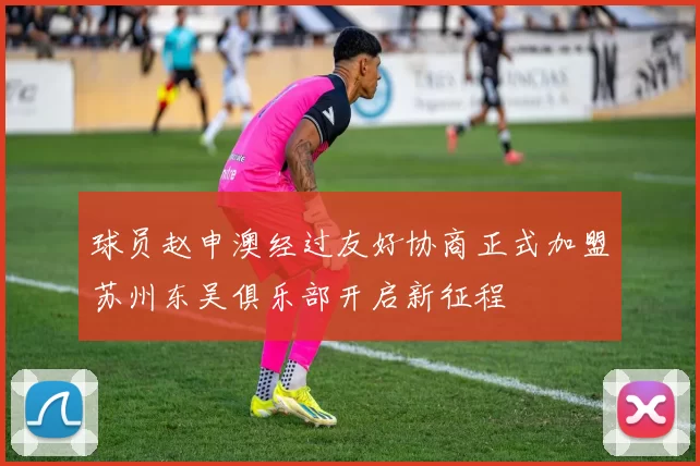 球员赵申澳经过友好协商正式加盟苏州东吴俱乐部开启新征程